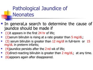 Pathological Jaundice of Neonates In general,a search to determine the cause of jaundce should be made if (1) it appears in the first  24 hr  of life; (2) serum bilirubin is rising at a rate greater than  5 mg/dL ;  (3)  serum bilirubin is greater than  12 mg/dl  in full-term  or  15  mg/dL  in preterm infants; (4) jaundice persists after the  2   nd  wk of life;  (5) direct-reacting bilirubin is greater than  2 mg/dL ;  at any time. (6) appears again after disappeared. 