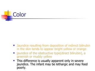 Color Jaundice resulting from deposition of indirect bilirubin in the skin tends to appear bright yellow or orange jaundice of the obstructive type(direct bilirubin), a greenish or muddy yellow This difference is usually apparent only in severe jaundice. The infant may be lethargic and may feed poorly. 