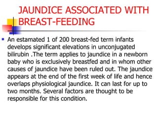 JAUNDICE ASSOCIATED WITH BREAST-FEEDING An estamated 1 of 200 breast-fed term infants develops significant elevations in unconjugated bilirubin .The term applies to jaundice in a newborn baby who is exclusively breastfed and in whom other causes of jaundice have been ruled out. The jaundice appears at the end of the first week of life and hence overlaps physiological jaundice. It can last for up to two months. Several factors are thought to be responsible for this condition.  