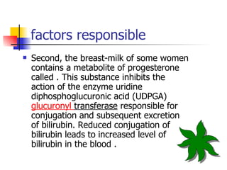 factors responsible Second, the breast-milk of some women contains a metabolite of progesterone called . This substance inhibits the action of the enzyme uridine diphosphoglucuronic acid (UDPGA)  glucuronyl   transferase  responsible for conjugation and subsequent excretion of bilirubin. Reduced conjugation of bilirubin leads to increased level of bilirubin in the blood . 
