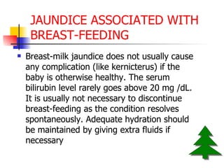 JAUNDICE ASSOCIATED WITH BREAST-FEEDING Breast-milk jaundice does not usually cause any complication (like kernicterus) if the baby is otherwise healthy. The serum bilirubin level rarely goes above 20 mg /dL. It is usually not necessary to discontinue breast-feeding as the condition resolves spontaneously. Adequate hydration should be maintained by giving extra fluids if necessary  