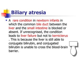 Biliary atresia A  rare condition  in  newborn infants  in which the common  bile duct  between the  liver  and the  small intestine  is blocked or absent. If unrecognised, the condition leads to  liver failure  but not to  kernicterus . This is because the liver is still able to conjugate bilirubin, and conjugated bilirubin is unable to cross the blood-brain barrier. 