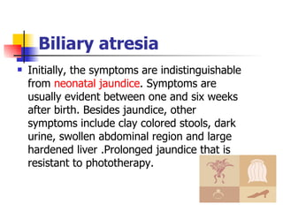 Biliary atresia Initially, the symptoms are indistinguishable from  neonatal jaundice . Symptoms are usually evident between one and six weeks after birth. Besides jaundice, other symptoms include clay colored stools, dark urine, swollen abdominal region and large hardened liver .Prolonged jaundice that is resistant to phototherapy. 