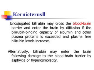Kernicterusⅱ Uncojugated bilirubin may cross the  blood-brain  barrier and enter the brain by diffusion if the bilirubin-binding capacity of albumin and other plasma proteins is exceeded and plasma free bilirubin levels increase.  Alternatively, bilirubin may enter the brain following damage to the blood-brain barrier by asphyxia or hyperosmolatity. 