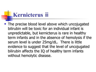 Kernicterus  ⅲ The precise blood level above which uncojugated bilirubin will be toxic for an individual infant is unpredictable, but kernicterus is rare in healthy term infants and in the absence of hemolysis if the serum level is under 25mg/dL.  There is little evidence to suggest that the level of uncojugated bilirubin affects the IQ of healthy term infants without hemolytic disease.  
