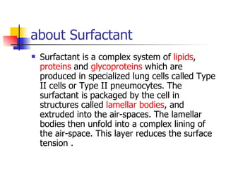 about Surfactant Surfactant is a complex system of  lipids ,  proteins  and  glycoproteins  which are produced in specialized lung cells called Type II cells or Type II pneumocytes. The surfactant is packaged by the cell in structures called  lamellar bodies , and extruded into the air-spaces. The lamellar bodies then unfold into a complex lining of the air-space. This layer reduces the surface tension . 