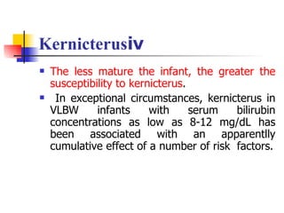 Kernicterusⅳ The less mature the infant, the greater the susceptibility to kernicterus . In exceptional circumstances, kernicterus in VLBW infants with serum bilirubin concentrations as low as 8-12 mg/dL has been associated with an apparentlly cumulative effect of a number of risk  factors. 