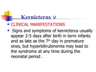 Kernicterus  ⅴ CLINICAL MANIFESTATIONS Signs and symptoms of kernicterus usually appear 2-5 days after birth in term infants and as late as the 7 th  day in premature ones, but hyperbilirubinemia may lead to the syndrome at any time during the neonatal period . 