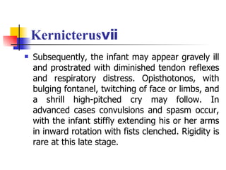 Kernicterusⅶ Subsequently, the infant may appear gravely ill and prostrated with diminished tendon reflexes and respiratory distress. Opisthotonos, with bulging fontanel, twitching of face or limbs, and a shrill high-pitched cry may follow. In advanced cases convulsions and spasm occur, with the infant stiffly extending his or her arms in inward rotation with fists clenched. Rigidity is rare at this late stage. 
