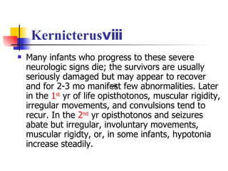 Kernicterusⅷ Many infants who progress to these severe neurologic signs die; the survivors are usually seriously damaged but may appear to recover and for 2-3 mo manifest few abnormalities. Later in the  1 st   yr of life opisthotonos, muscular rigidity, irregular movements, and convulsions tend to recur. In the  2 nd  yr opisthotonos and seizures abate but irregular, involuntary movements, muscular rigidty, or, in some infants, hypotonia increase steadily.  ⅷ 