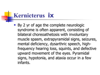 Kernicterus  ⅸ By 2 yr of age the complete neurologic syndrome is often apparent, consisting of bilateral choreoathetosis with involuntary muscle spasm, extrapyramidal signs, seizures, mental deficiency, dysarthric speech, high-frequency hearing loss, squints, and defective upward movement of the eyes. Pyramidal signs, hypotonia, and ataxia occur in a few infants.  