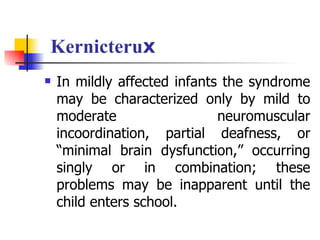 Kernicteruⅹ In mildly affected infants the syndrome may be characterized only by mild to moderate neuromuscular incoordination, partial deafness, or “minimal brain dysfunction,” occurring singly or in combination; these problems may be inapparent until the child enters school. 