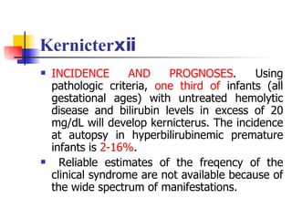 Kernicterⅹⅱ INCIDENCE AND PROGNOSES . Using pathologic criteria,  one third of  infants (all gestational ages) with untreated hemolytic disease and bilirubin levels in excess of 20 mg/dL will develop kernicterus. The incidence at autopsy in hyperbilirubinemic premature infants is  2-16% .  Reliable estimates of the freqency of the clinical syndrome are not available because of the wide spectrum of manifestations.  