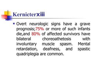 Kernicterⅹⅲ Overt neurologic signs have a grave prognosis; 75%  or more of such infants die,and  80%  of affected survivors have bilateral choreoathetosis with involuntary muscle spasm. Mental retardation, deafness, and spastic quadriplegia are common. 