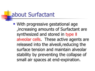 about Surfactant With progressive gestational age ,increasing amounts of Surfactant are synthesized and stored in  type Ⅱ alveolar cells .  These active agents are released into the alveoli,reducing the surface tension and maintain alveolar stability by preventing the collapse of small air spaces at end-expiration. 