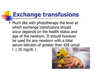 Exchange transfusions Much like with phototherapy the level at which exchange transfusions should occur depends on the health status and age of the newborn. It should however be used for any newborn with a total serum bilirubin of greater then 428 umol/l  ( 25 mg/dL )  