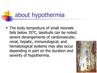 about hypothermia  The body tempreture of small neonate falls below 35°C, lassitude can be noted; severe derangements of cardiovascular, renal, hepatic, immunological, and hematological systems may also occur depending in part on the duration and severity of hypothermia. 