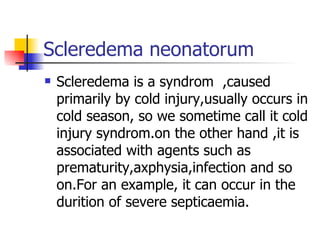 Scleredema neonatorum Scleredema is a syndrom  ,caused primarily by cold injury,usually occurs in cold season, so we sometime call it cold injury syndrom.on the other hand ,it is associated with agents such as prematurity,axphysia,infection and so on.For an example, it can occur in the durition of severe septicaemia. 