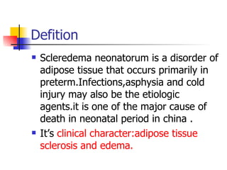 Defition Scleredema neonatorum is a disorder of adipose tissue that occurs primarily in preterm.Infections,asphysia and cold injury may also be the etiologic agents.it is one of the major cause of death in neonatal period in china . It’s  clinical character:adipose tissue sclerosis and edema. 