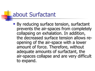 about Surfactant By reducing surface tension, surfactant prevents the air-spaces from completely collapsing on exhalation. In addition, the decreased surface tension allows re-opening of the air-space with a lower amount of force. Therefore, without adequate amounts of surfactant, the air-spaces collapse and are very difficult to expand.  