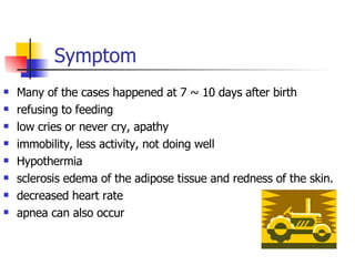   Symptom Many of the cases happened at 7 ~ 10 days after birth refusing to feeding  low cries or never cry, apathy immobility, less activity, not doing well Hypothermia sclerosis edema of the adipose tissue and redness of the skin. decreased heart rate apnea can also occur 
