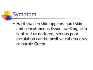 Symptom Hard swollen skin appears hard skin and subcutaneous tissue swelling, skin light-red or dark red, serious poor circulation can be positive cubeba gray or purple Green. 