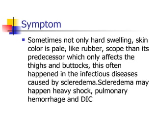 Symptom Sometimes not only hard swelling, skin color is pale, like rubber, scope than its predecessor which only affects the thighs and buttocks, this often happened in the infectious diseases caused by scleredema.Scleredema may happen heavy shock, pulmonary hemorrhage and DIC 