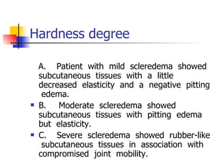 Hardness degree  A.       Patient  with  mild  scleredema  showed  subcutaneous  tissues  with  a  little  decreased  elasticity  and  a  negative  pitting  edema.  B.        Moderate  scleredema  showed  subcutaneous  tissues  with  pitting  edema  but  elasticity. C.       Severe  scleredema  showed  rubber-like  subcutaneous  tissues  in  association  with  compromised  joint  mobility. 