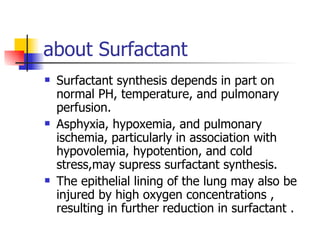 about Surfactant Surfactant synthesis depends in part on normal PH, temperature, and pulmonary perfusion. Asphyxia, hypoxemia, and pulmonary ischemia, particularly in association with hypovolemia, hypotention, and cold stress,may supress surfactant synthesis. The epithelial lining of the lung may also be injured by high oxygen concentrations , resulting in further reduction in surfactant . 