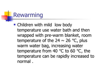 Rewarming Children with mild  low body temperature use water bath and then wrapped with pre-warm blanket, room temperature of the 24 ~ 26 ℃, plus warm water bag, increasing water temperature from 40 ℃ to 60 ℃, the temperature can be rapidly increased to normal . 