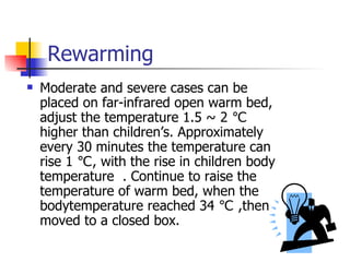 Rewarming Moderate and severe cases can be placed on far-infrared open warm bed, adjust the temperature 1.5 ~ 2 ℃ higher than children’s. Approximately every 30 minutes the temperature can rise 1 ℃, with the rise in children body temperature  . Continue to raise the temperature of warm bed, when the bodytemperature reached 34 ℃ ,then moved to a closed box.  