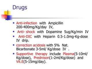 Drugs Anti-infection   with  Ampicillin  200-400mg/Kg/day  IV,  Anti- shock   with  Dopamine  5ug/Kg/min  IV Anti-DIC   with  Heparin  0.5-1.0mg-Kg-dose  IV  drip.  correction acidosis  with 5%  Nat.  Bicarbonate 3-5ml/ Kg/dose  IV  .  Supportive  therapy   include  Plasma (5-10ml/Kg/dose),  Prednison (1-2ml/Kg/dose)  and  Vit.E (5-15mg/day).       