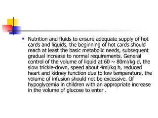 Nutrition and fluids to ensure adequate supply of hot cards and liquids, the beginning of hot cards should reach at least the basic metabolic needs, subsequent gradual increase to normal requirements. General control of the volume of liquid at 60 ~ 80ml/kg d, the slow trickle-down, speed about 4ml/kg h, reduced heart and kidney function due to low temperature, the volume of infusion should not be excessive. Of hypoglycemia in children with an appropriate increase in the volume of glucose to enter . 