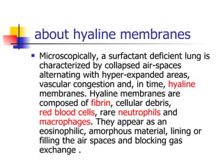 about hyaline membranes Microscopically, a surfactant deficient lung is characterized by collapsed air-spaces alternating with hyper-expanded areas, vascular congestion and, in time,  hyaline  membranes. Hyaline membranes are composed of  fibrin , cellular debris,  red blood cells , rare  neutrophils  and  macrophages . They appear as an eosinophilic, amorphous material, lining or filling the air spaces and blocking gas exchange . 