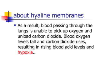 about hyaline membranes As a result, blood passing through the lungs is unable to pick up oxygen and unload carbon dioxide. Blood oxygen levels fall and carbon dioxide rises, resulting in rising blood acid levels and  hypoxia ..  