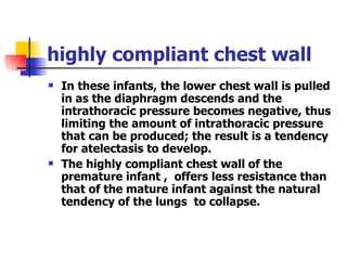 highly compliant chest wall In these infants, the lower chest wall is pulled in as the diaphragm descends and the intrathoracic pressure becomes negative, thus limiting the amount of intrathoracic pressure that can be produced; the result is a tendency for atelectasis to develop. The highly compliant chest wall of the premature infant ,  offers less resistance than that of the mature infant against the natural tendency of the lungs  to collapse. 