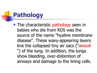 Pathology  The characteristic  pathology  seen in babies who die from RDS was the source of the name "hyaline membrane disease". These waxy-appearing layers line the collapsed tiny air sacs (" alveoli ") of the lung. In addition, the lungs show bleeding, over-distention of airways and damage to the lining cells. 