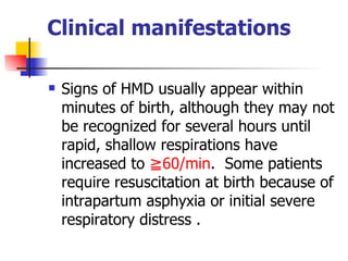 Clinical manifestations Signs of HMD usually appear within minutes of birth, although they may not be recognized for several hours until rapid, shallow respirations have increased to  ≧60/min .  Some patients require resuscitation at birth because of intrapartum asphyxia or initial severe respiratory distress .  