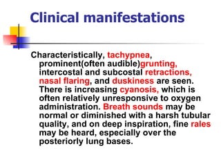 Clinical manifestations Characteristically,  tachypnea , prominent(often audible) grunting,  intercostal and subcostal  retractions,   nasal flaring , and  duskiness  are seen. There is increasing  cyanosis,  which is often relatively unresponsive to oxygen administration.  Breath sounds  may be normal or diminished with a harsh tubular quality, and on deep inspiration, fine  rales  may be heard, especially over the posteriorly lung bases.  