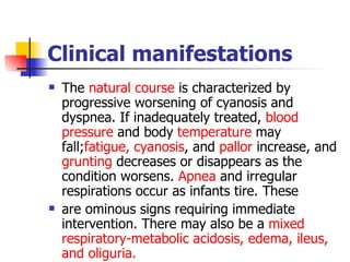 Clinical manifestations The  natural course  is characterized by progressive worsening of cyanosis and dyspnea. If inadequately treated,  blood pressure  and body  temperature  may fall; fatigue,   cyanosis , and  pallor  increase, and  grunting  decreases or disappears as the condition worsens.  Apnea  and irregular respirations occur as infants tire. These  are ominous signs requiring immediate intervention. There may also be a  mixed respiratory-metabolic acidosis, edema, ileus, and oliguria.  