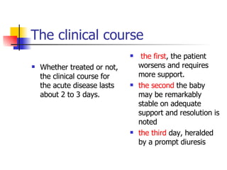 The clinical course Whether treated or not, the clinical course for the acute disease lasts about 2 to 3 days.  the first , the patient worsens and requires more support.  the second  the baby may be remarkably stable on adequate support and resolution is noted  the third  day, heralded by a prompt diuresis  