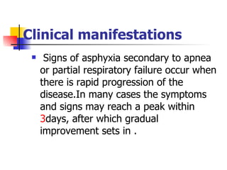 Clinical manifestations Signs of asphyxia secondary to apnea or partial respiratory failure occur when there is rapid progression of the disease.In many cases the symptoms and signs may reach a peak within  3 days, after which gradual improvement sets in .  