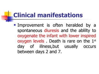 Clinical manifestations Improvement is often heralded by a spontaneous  diuresis  and the ablilty to  oxygenate the infant with lower inspired oxygen levels  . Death is rare on the 1 st  day of illness,but usually occurs between days 2 and 7.  