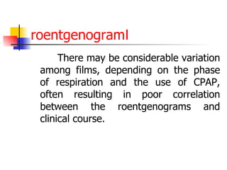 roentgenogramⅠ There may be considerable variation among films, depending on the phase of respiration and the use of CPAP, often resulting in poor correlation between the roentgenograms and clinical course.  