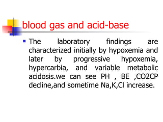 blood gas   and acid-base The laboratory findings are characterized initially by hypoxemia and later by progressive hypoxemia, hypercarbia, and variable metabolic acidosis.we can see PH , BE ,CO2CP decline,and sometime Na,K,Cl increase. 