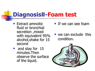 DiagnosisⅡ- Foam test Extract amnoitic fluid or bronchial secretion ,mixed with equivalent 95% alcohol,shake for 15 second and stay for  15 minutes.Then observe the surface of the liquid. If we can see foam we can exclude  this condition. 