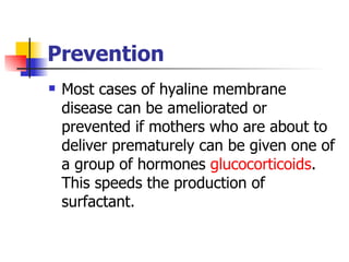 Prevention Most cases of hyaline membrane disease can be ameliorated or prevented if mothers who are about to deliver prematurely can be given one of a group of hormones  glucocorticoids . This speeds the production of surfactant.  