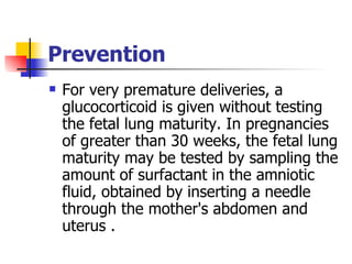 Prevention For very premature deliveries, a glucocorticoid is given without testing the fetal lung maturity. In pregnancies of greater than 30 weeks, the fetal lung maturity may be tested by sampling the amount of surfactant in the amniotic fluid, obtained by inserting a needle through the mother's abdomen and uterus . 