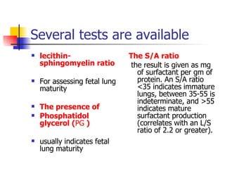 Several tests are available lecithin-sphingomyelin ratio For assessing fetal lung maturity The presence of Phosphatidol glycerol ( PG  ) usually indicates fetal lung maturity The S/A ratio the result is given as mg of surfactant per gm of protein. An S/A ratio <35 indicates immature lungs, between 35-55 is indeterminate, and >55 indicates mature surfactant production (correlates with an L/S ratio of 2.2 or greater).  