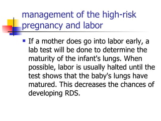 management of the high-risk pregnancy and labor If a mother does go into labor early, a lab test will be done to determine the maturity of the infant's lungs. When possible, labor is usually halted until the test shows that the baby's lungs have matured. This decreases the chances of developing RDS.  